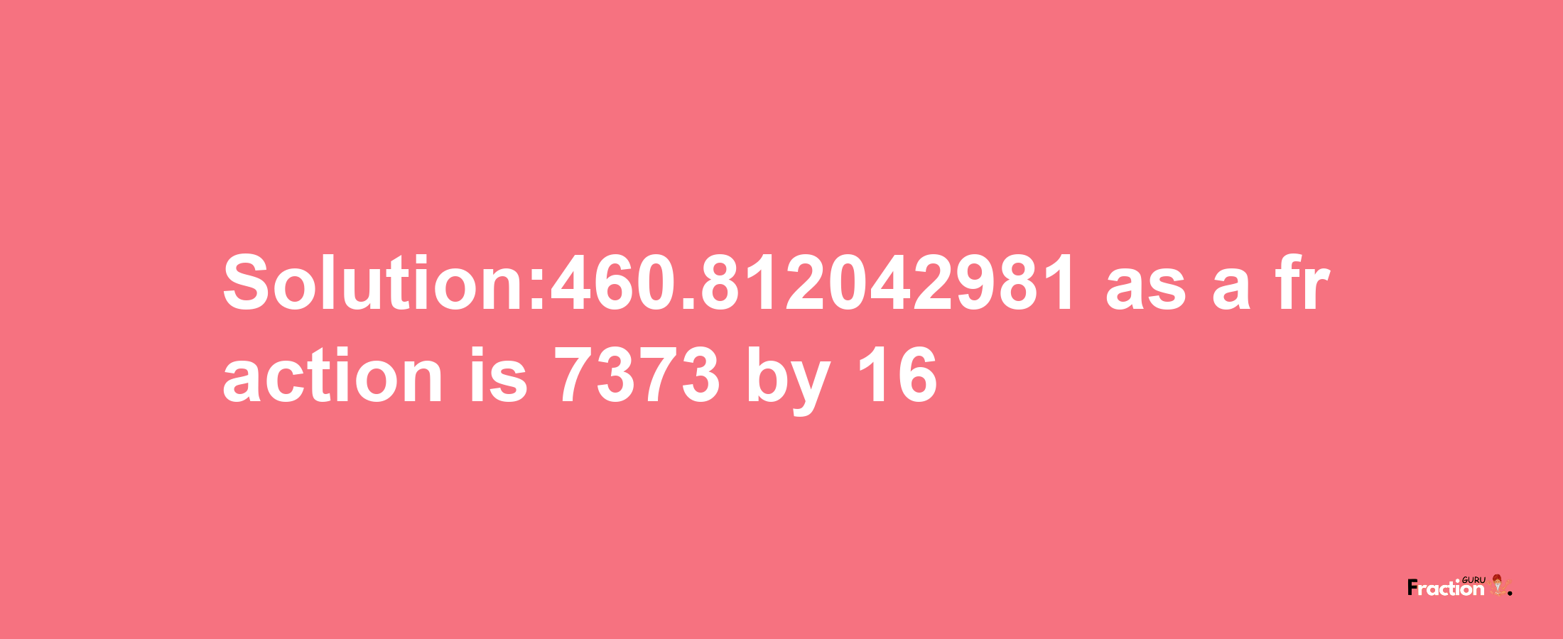 Solution:460.812042981 as a fraction is 7373/16