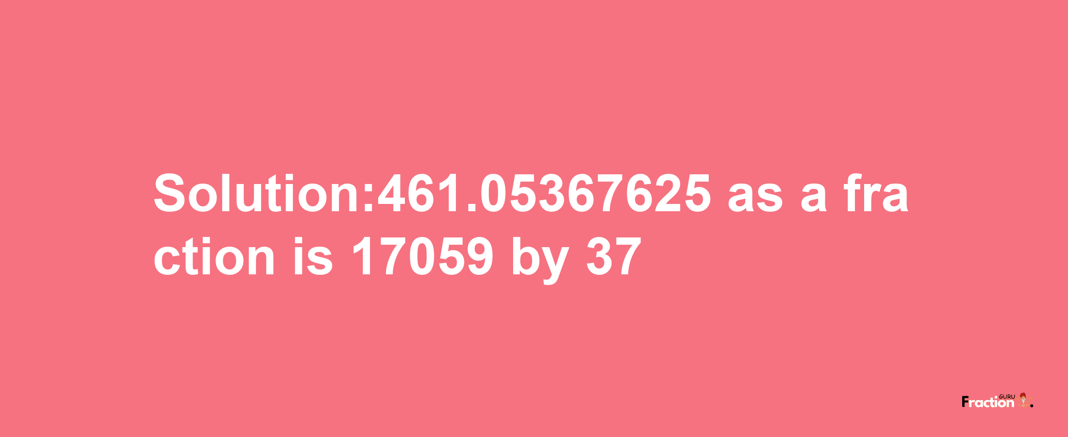 Solution:461.05367625 as a fraction is 17059/37