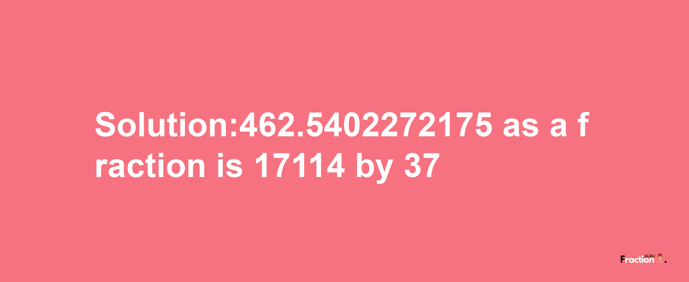 Solution:462.5402272175 as a fraction is 17114/37