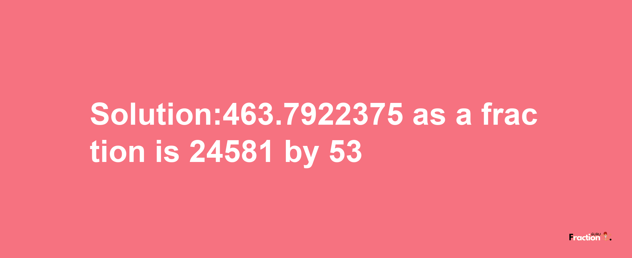 Solution:463.7922375 as a fraction is 24581/53