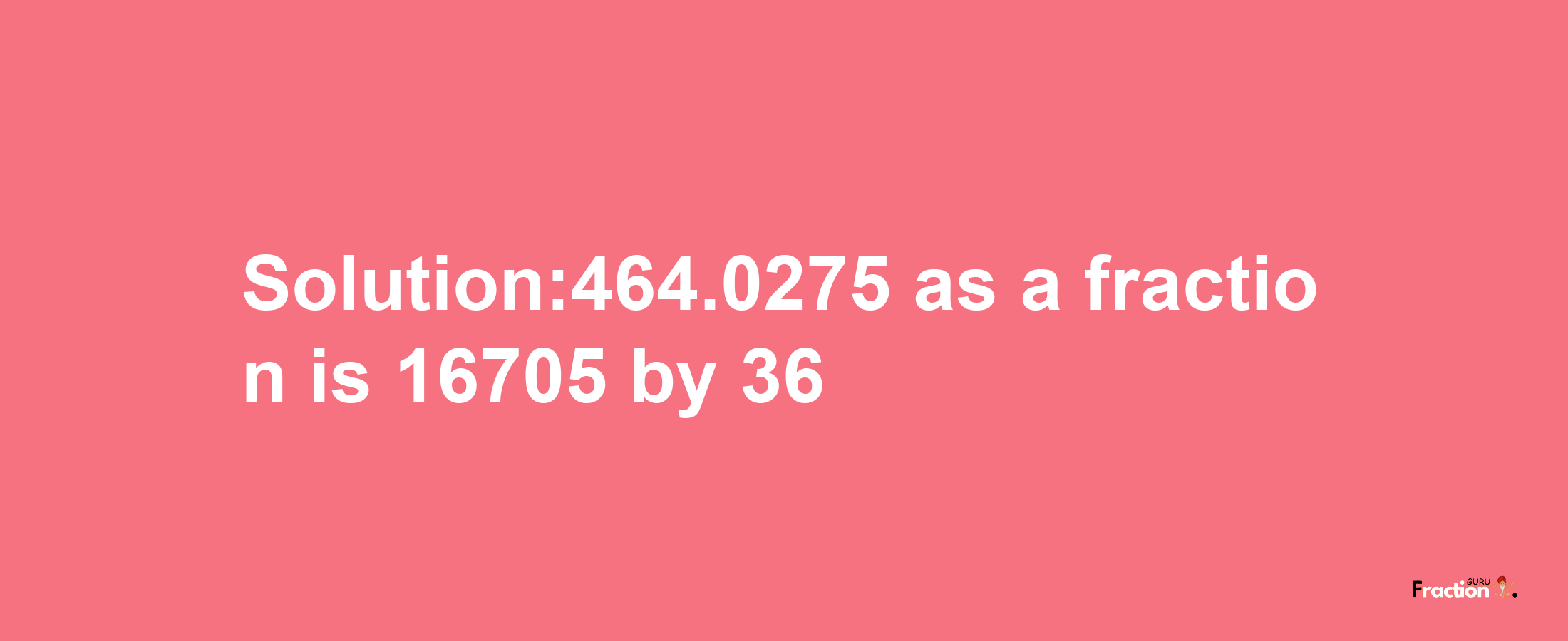 Solution:464.0275 as a fraction is 16705/36