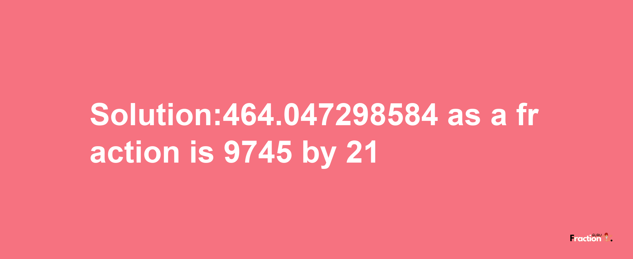 Solution:464.047298584 as a fraction is 9745/21