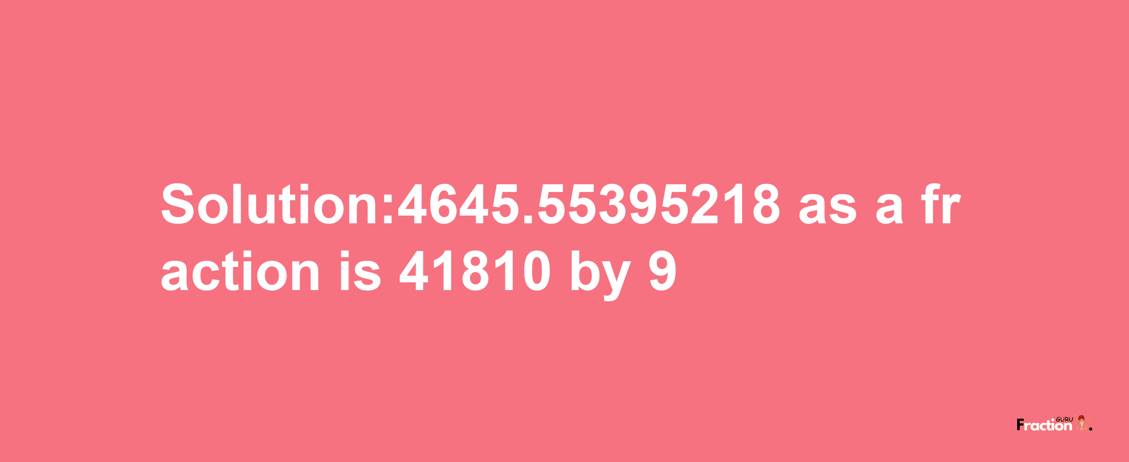 Solution:4645.55395218 as a fraction is 41810/9