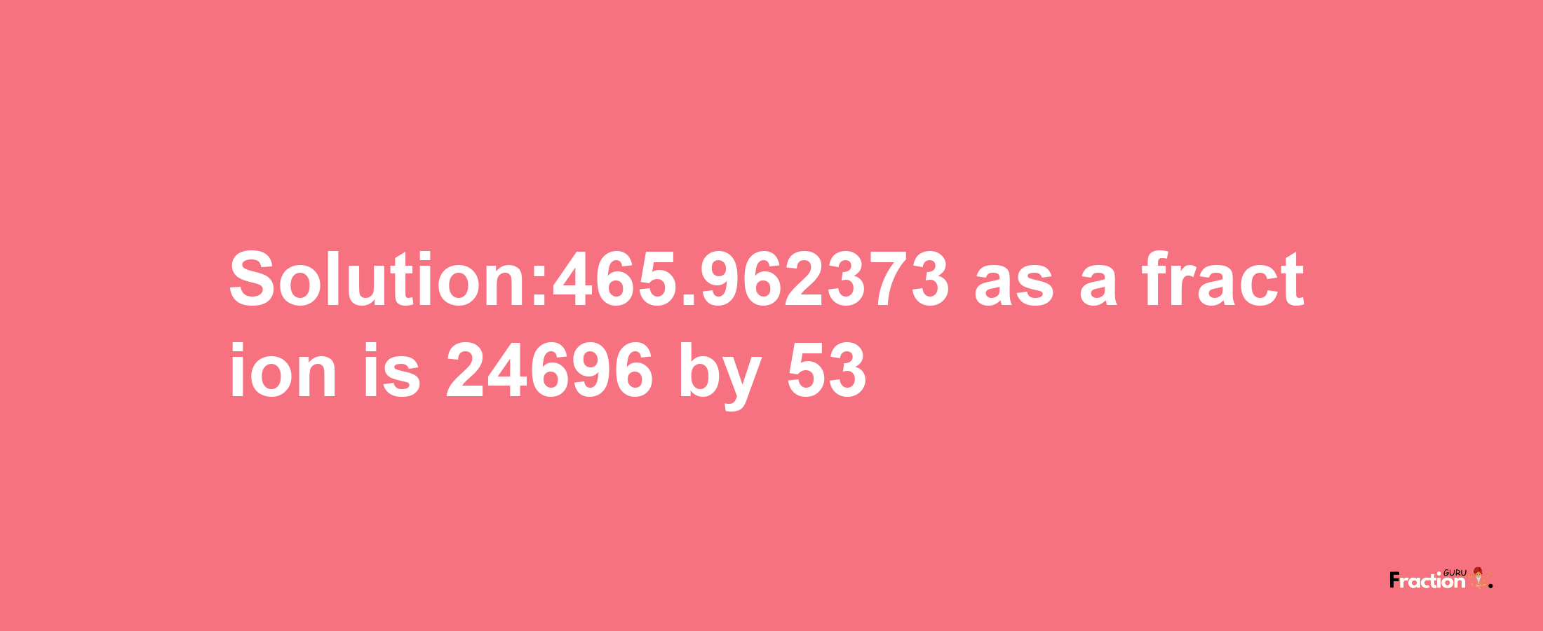 Solution:465.962373 as a fraction is 24696/53