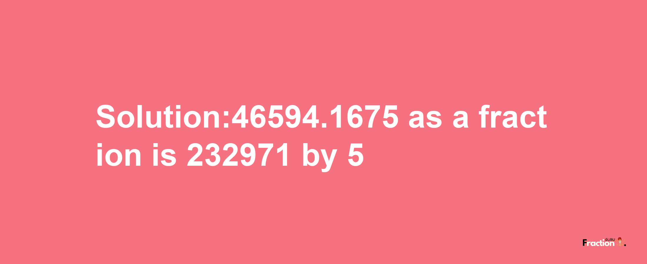 Solution:46594.1675 as a fraction is 232971/5