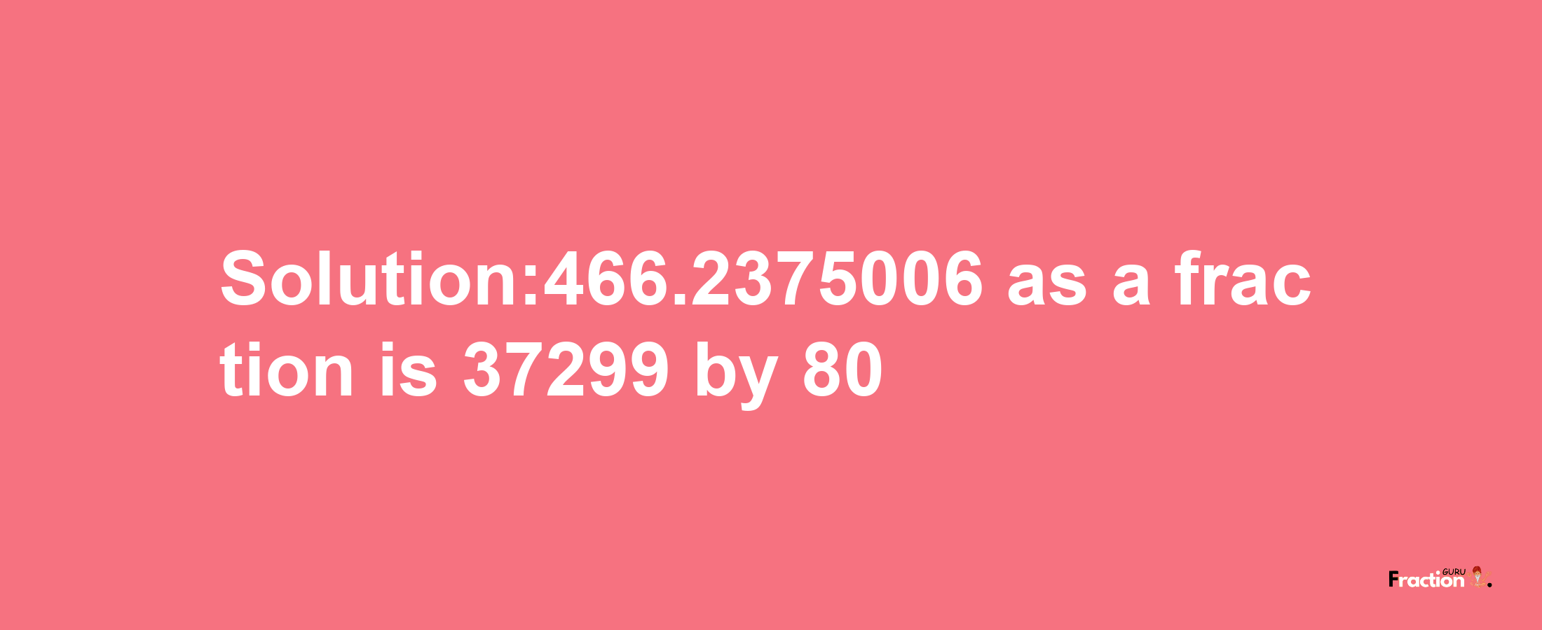 Solution:466.2375006 as a fraction is 37299/80