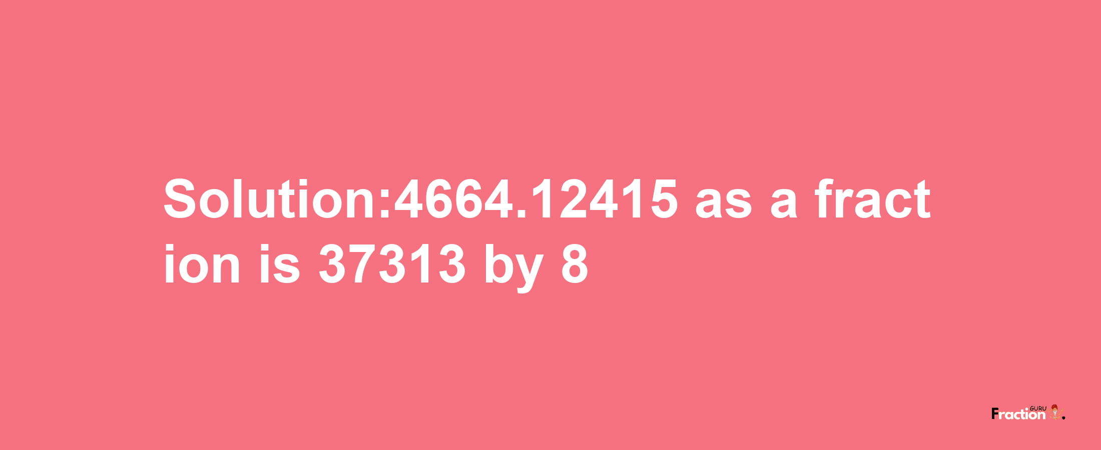 Solution:4664.12415 as a fraction is 37313/8