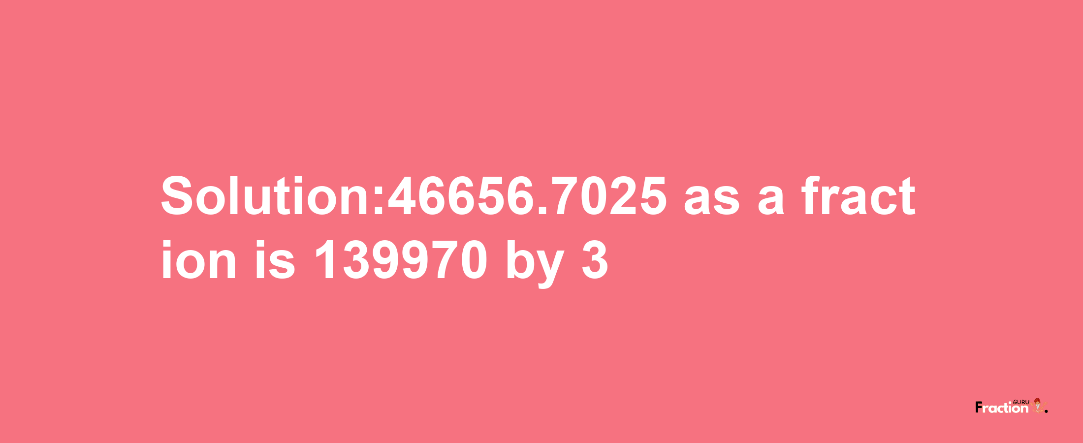 Solution:46656.7025 as a fraction is 139970/3