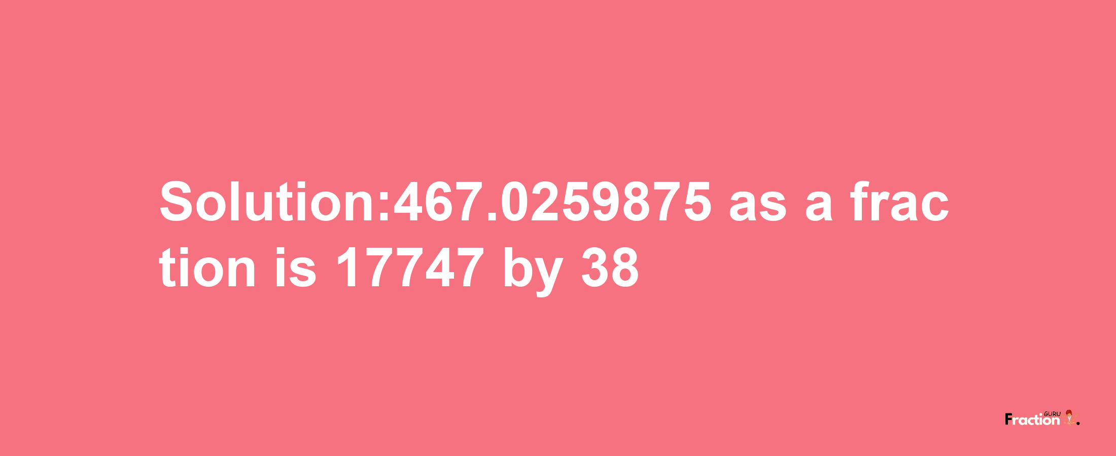 Solution:467.0259875 as a fraction is 17747/38