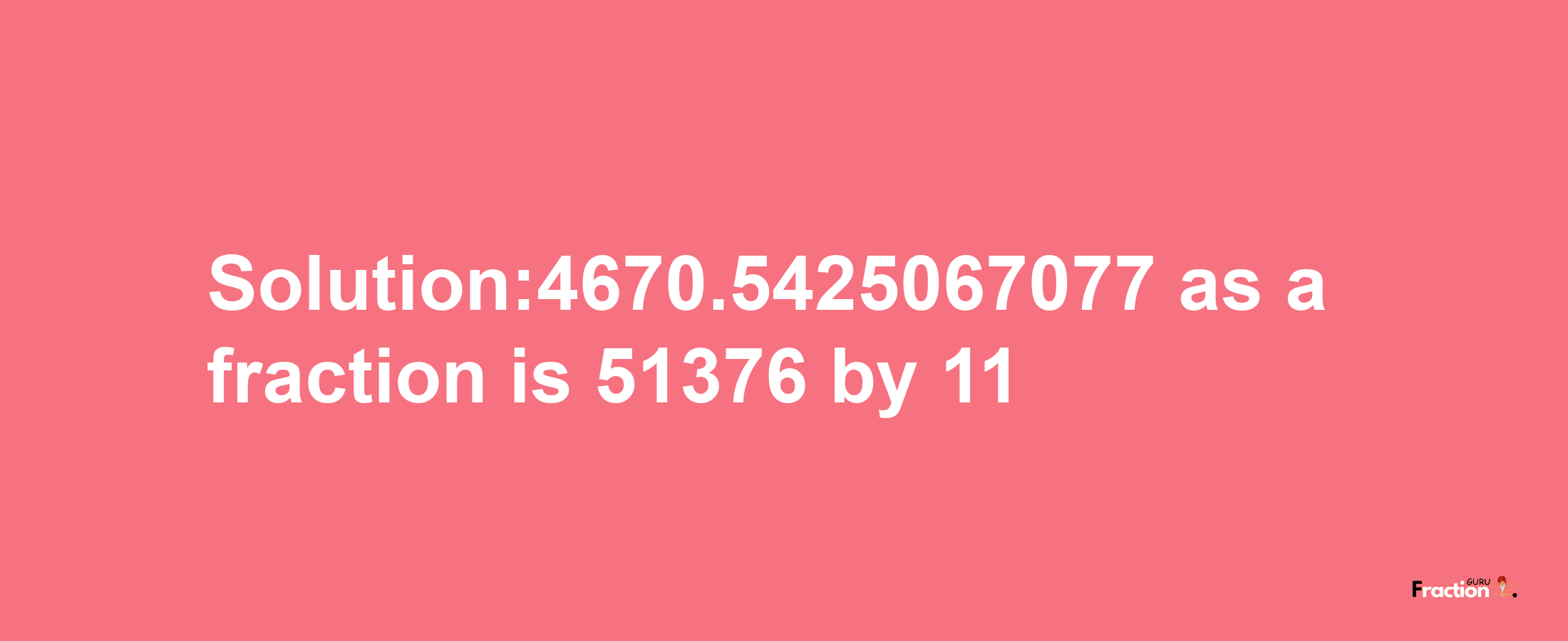 Solution:4670.5425067077 as a fraction is 51376/11