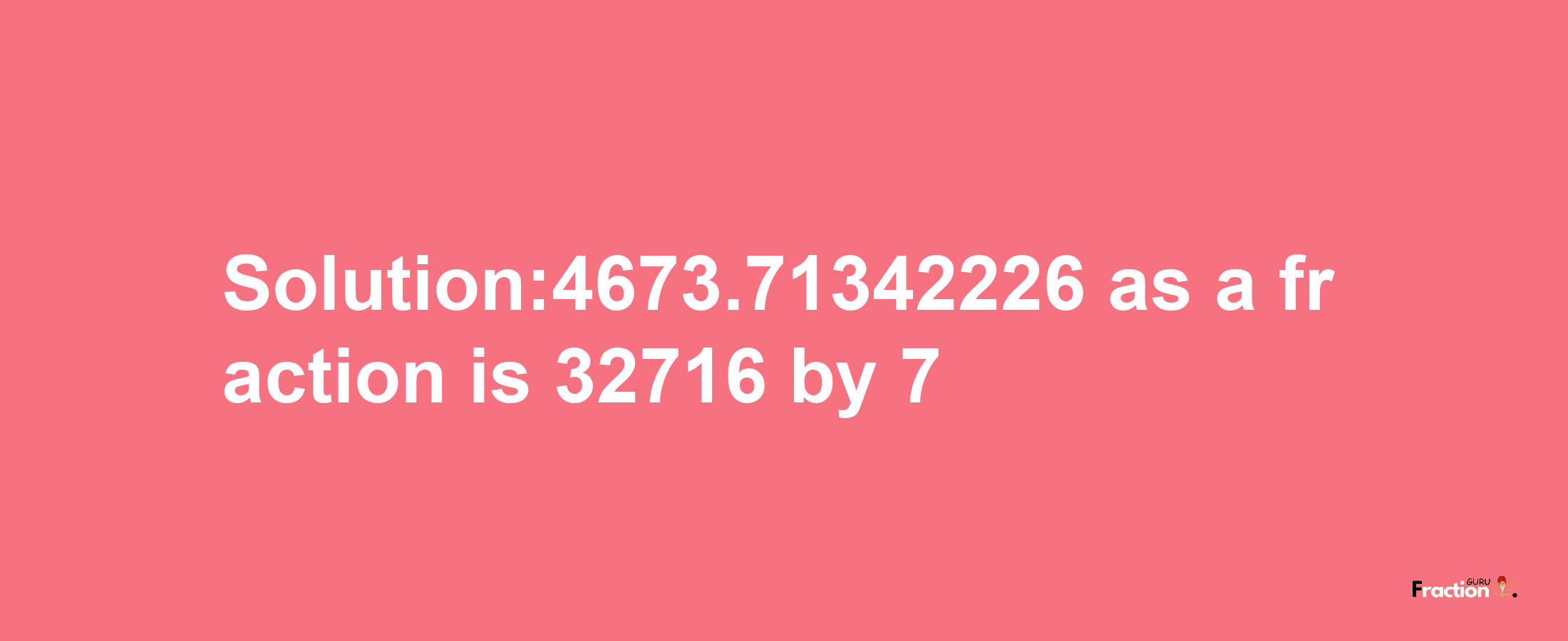 Solution:4673.71342226 as a fraction is 32716/7