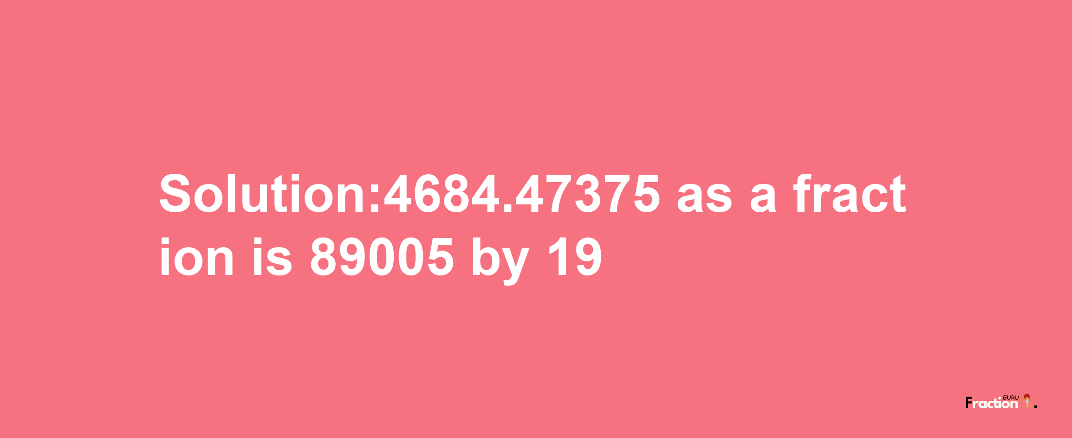 Solution:4684.47375 as a fraction is 89005/19