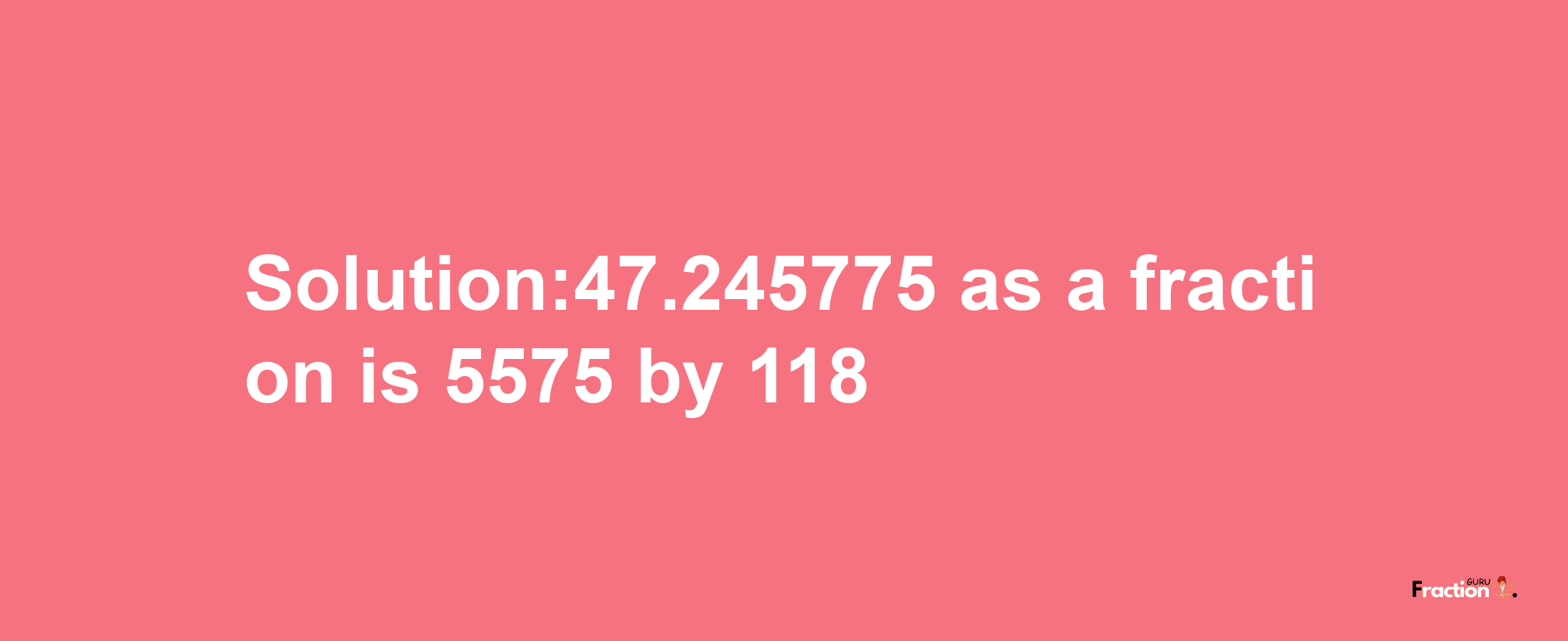 Solution:47.245775 as a fraction is 5575/118