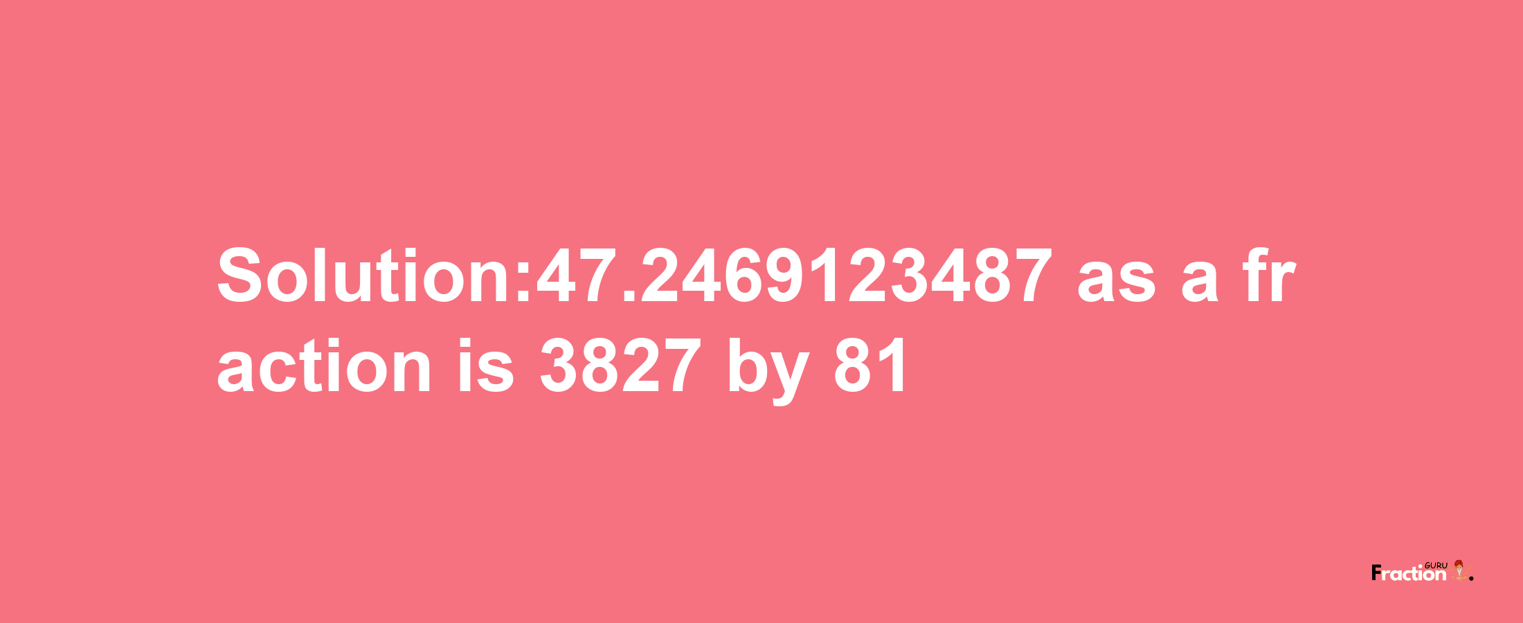 Solution:47.2469123487 as a fraction is 3827/81