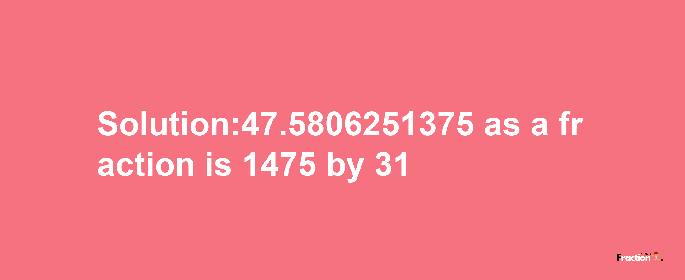 Solution:47.5806251375 as a fraction is 1475/31