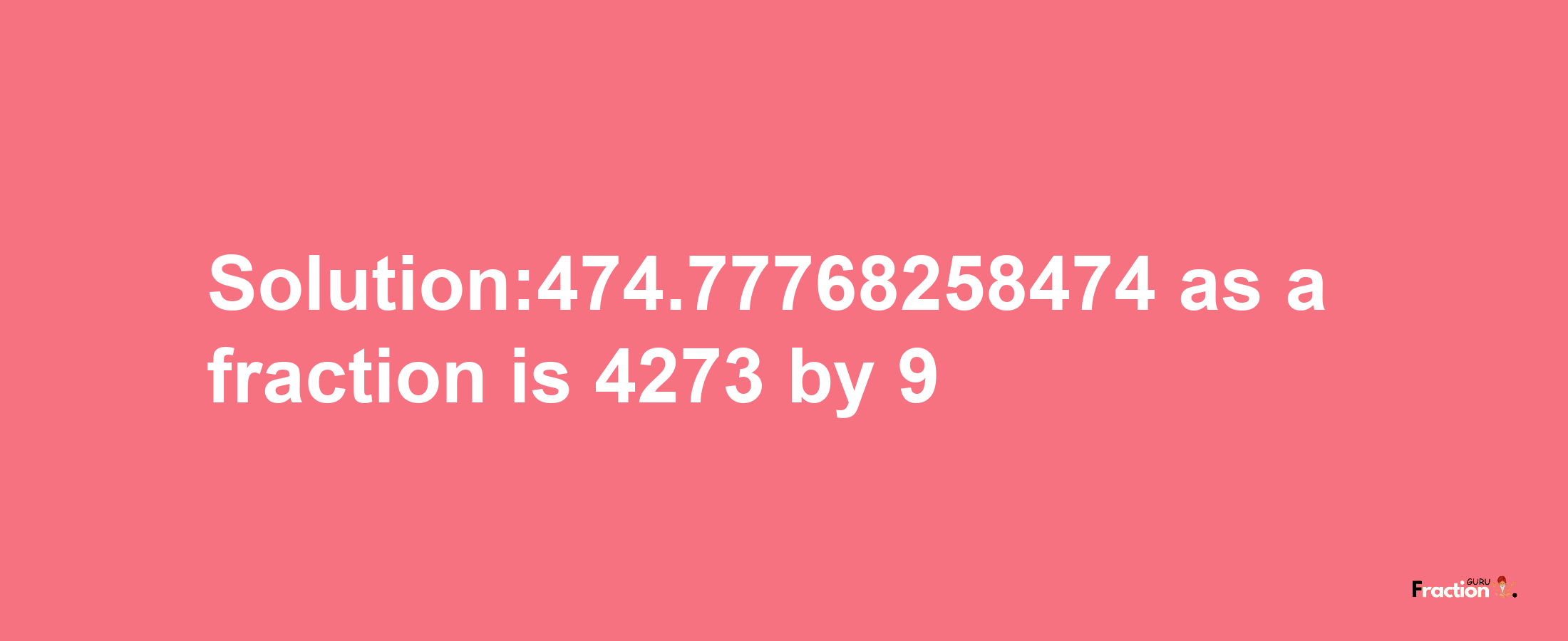 Solution:474.77768258474 as a fraction is 4273/9