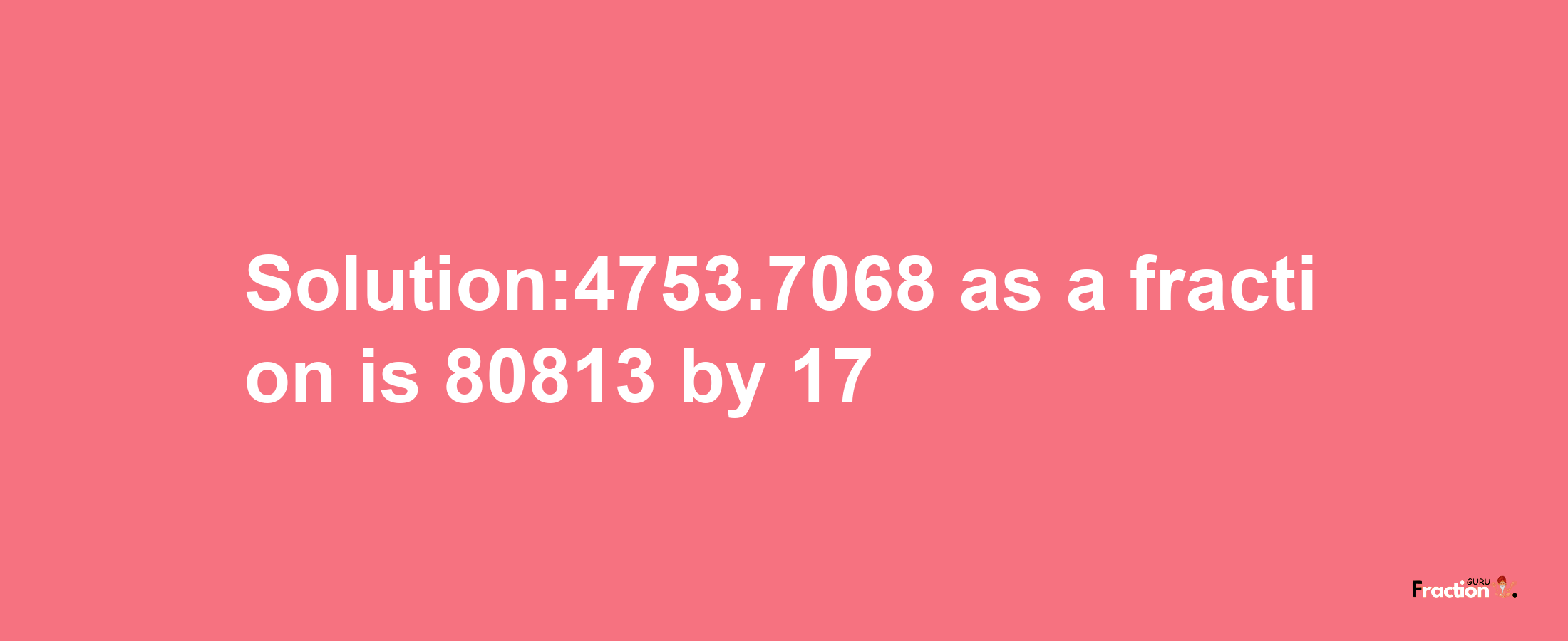 Solution:4753.7068 as a fraction is 80813/17