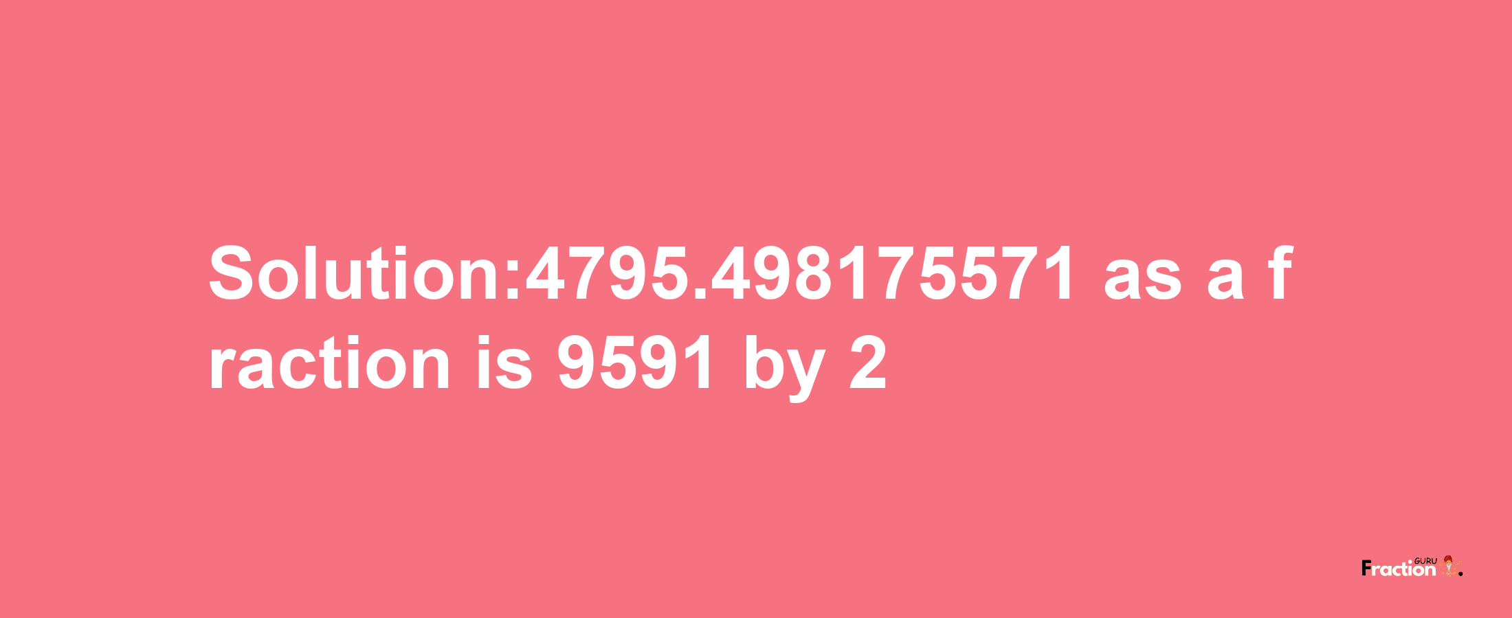 Solution:4795.498175571 as a fraction is 9591/2