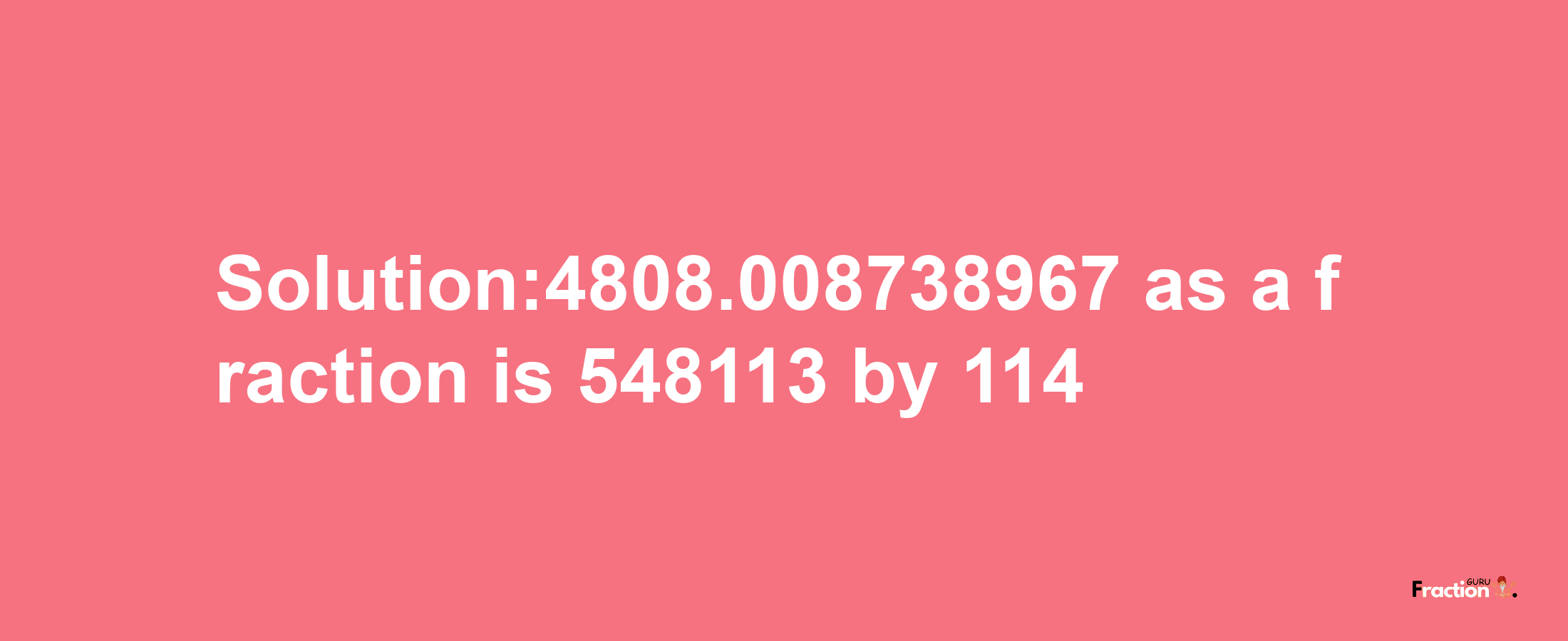 Solution:4808.008738967 as a fraction is 548113/114