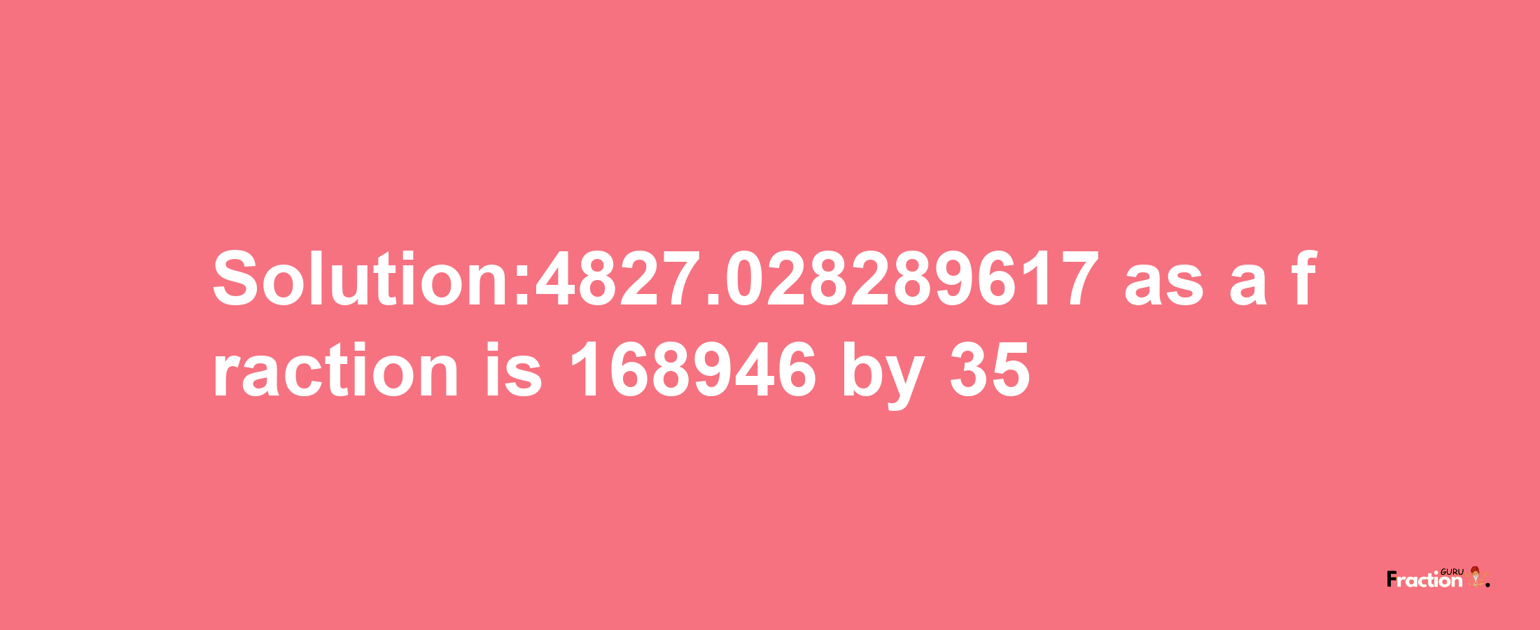 Solution:4827.028289617 as a fraction is 168946/35