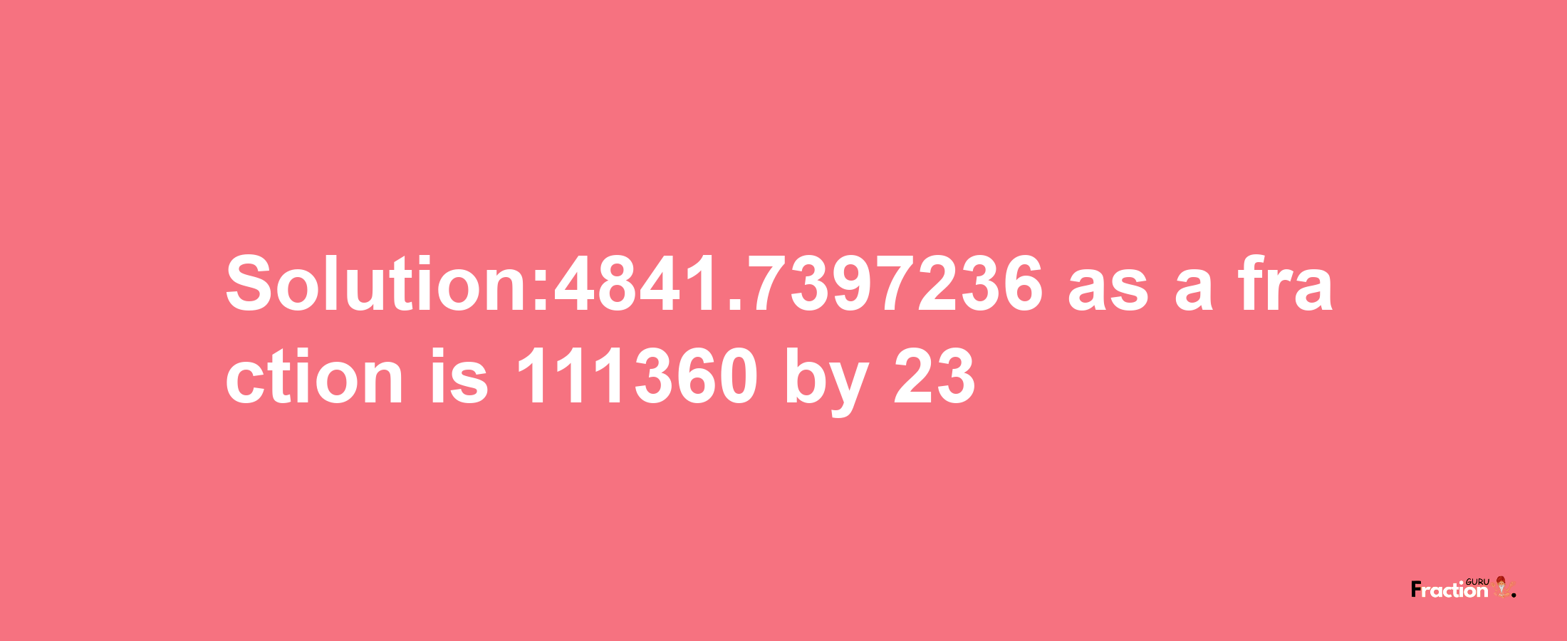 Solution:4841.7397236 as a fraction is 111360/23