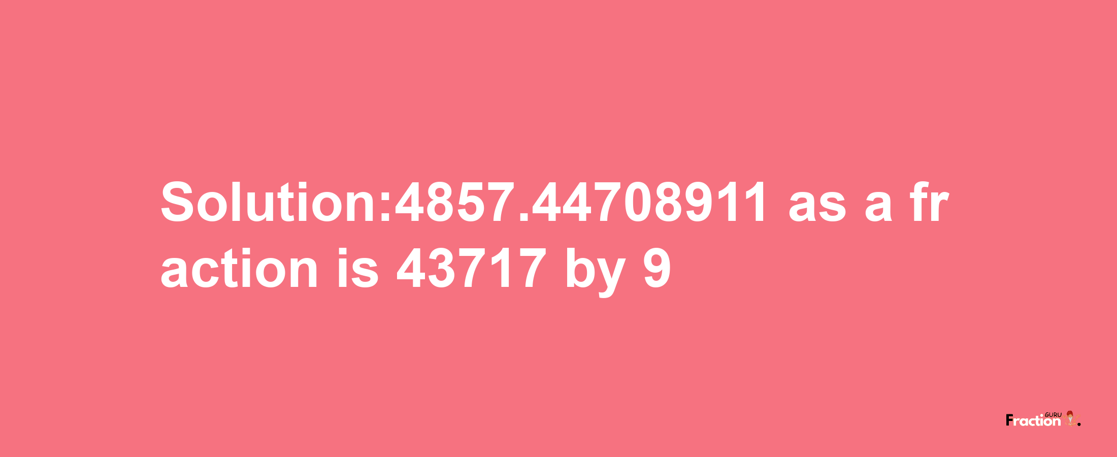 Solution:4857.44708911 as a fraction is 43717/9