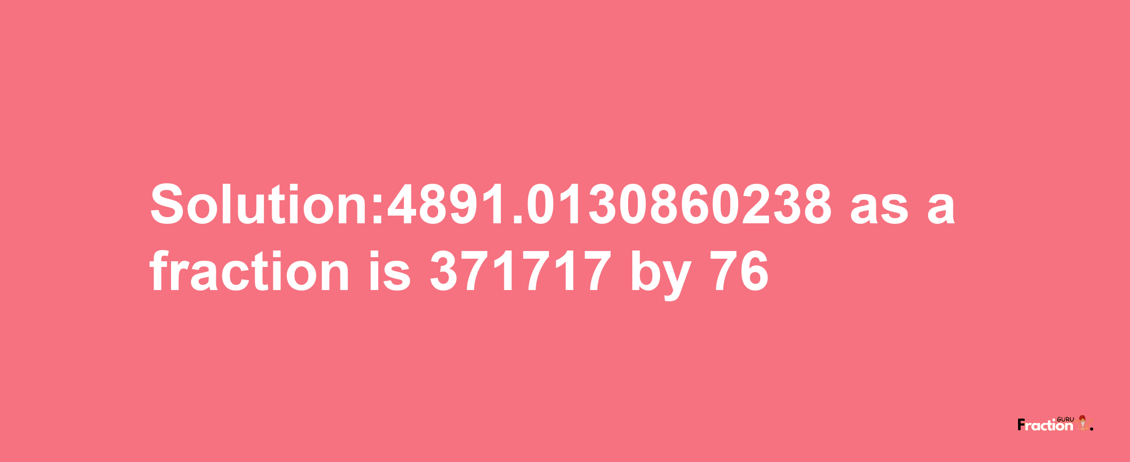 Solution:4891.0130860238 as a fraction is 371717/76