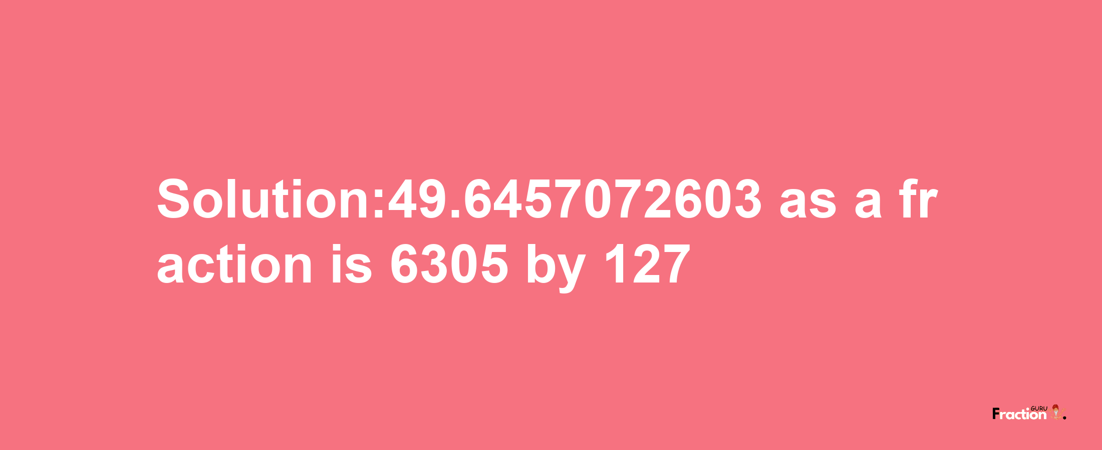 Solution:49.6457072603 as a fraction is 6305/127