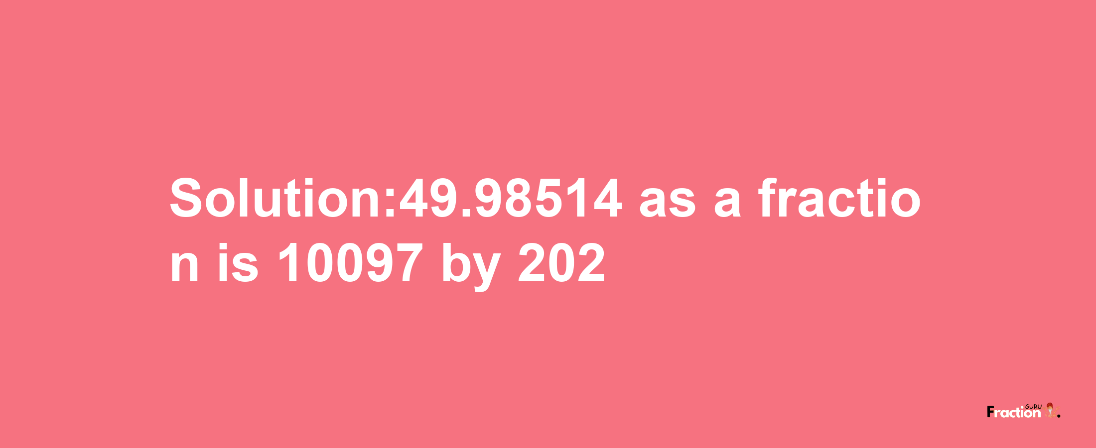 Solution:49.98514 as a fraction is 10097/202