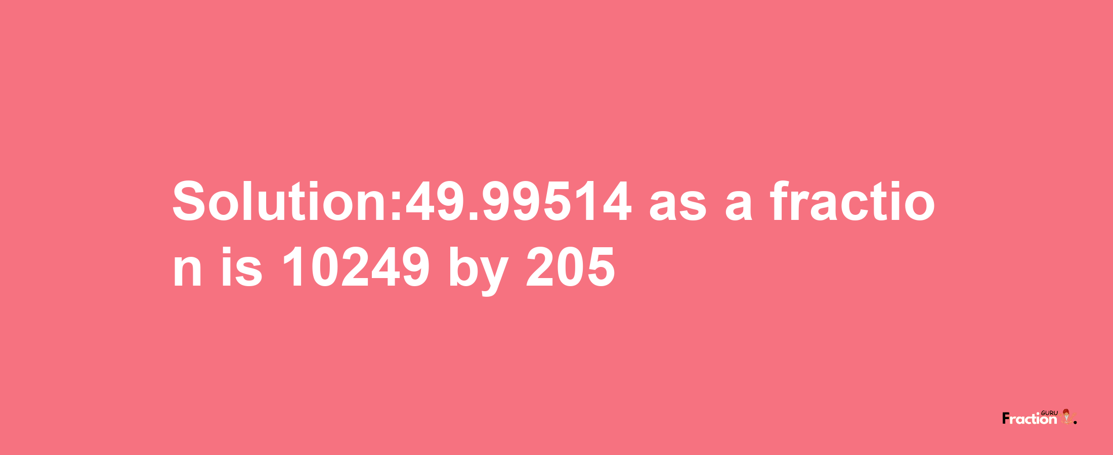 Solution:49.99514 as a fraction is 10249/205