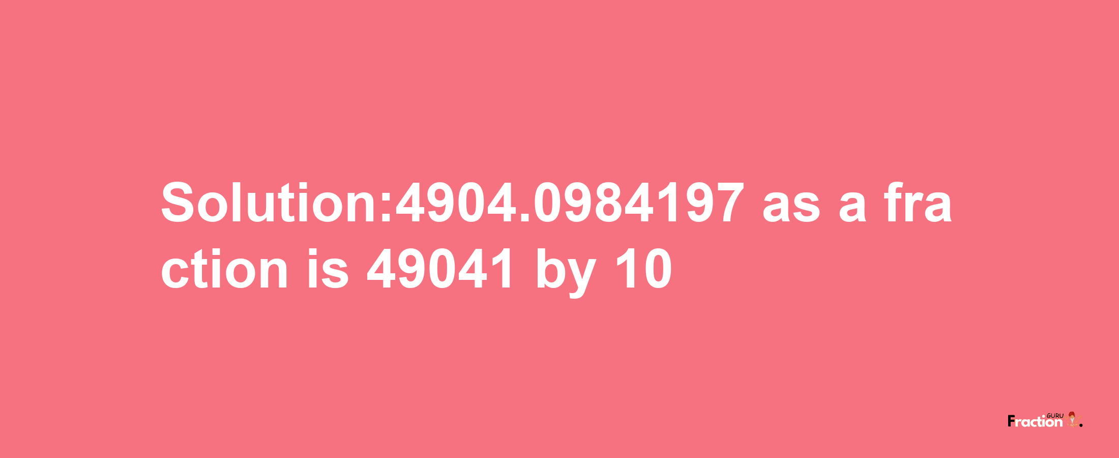 Solution:4904.0984197 as a fraction is 49041/10