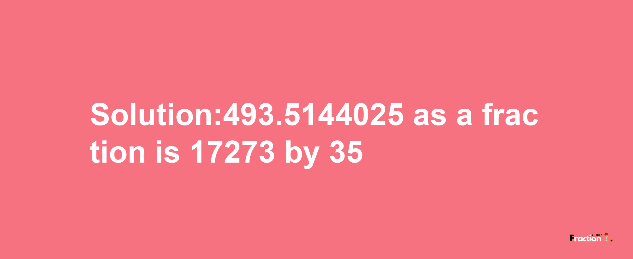 Solution:493.5144025 as a fraction is 17273/35