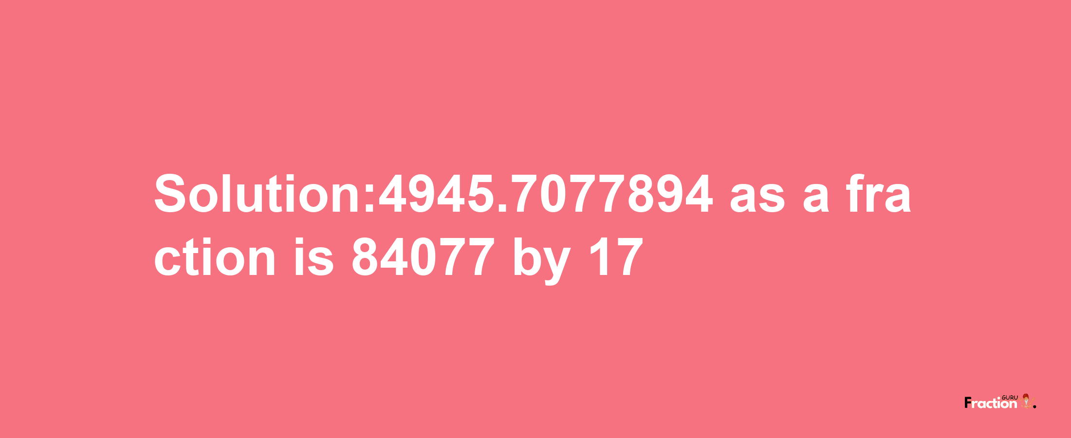 Solution:4945.7077894 as a fraction is 84077/17