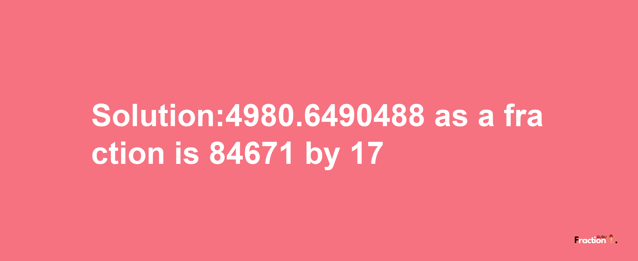 Solution:4980.6490488 as a fraction is 84671/17