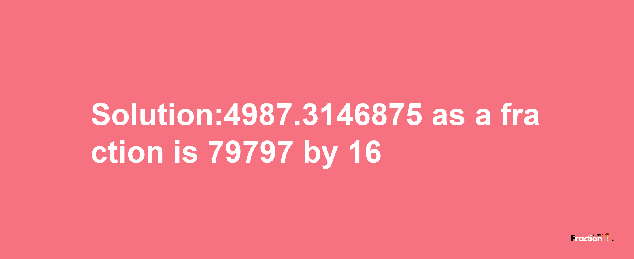 Solution:4987.3146875 as a fraction is 79797/16