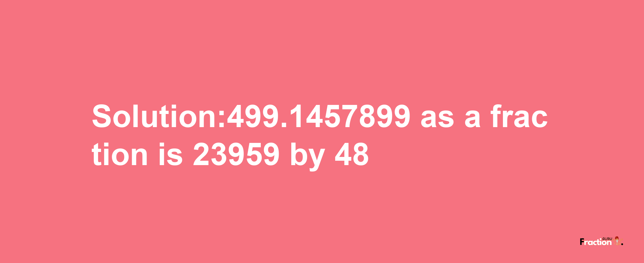 Solution:499.1457899 as a fraction is 23959/48