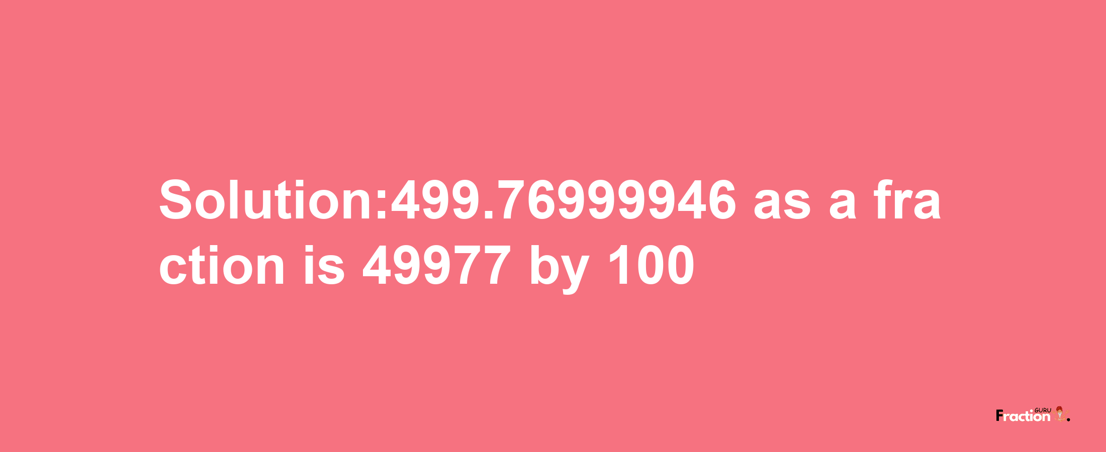 Solution:499.76999946 as a fraction is 49977/100