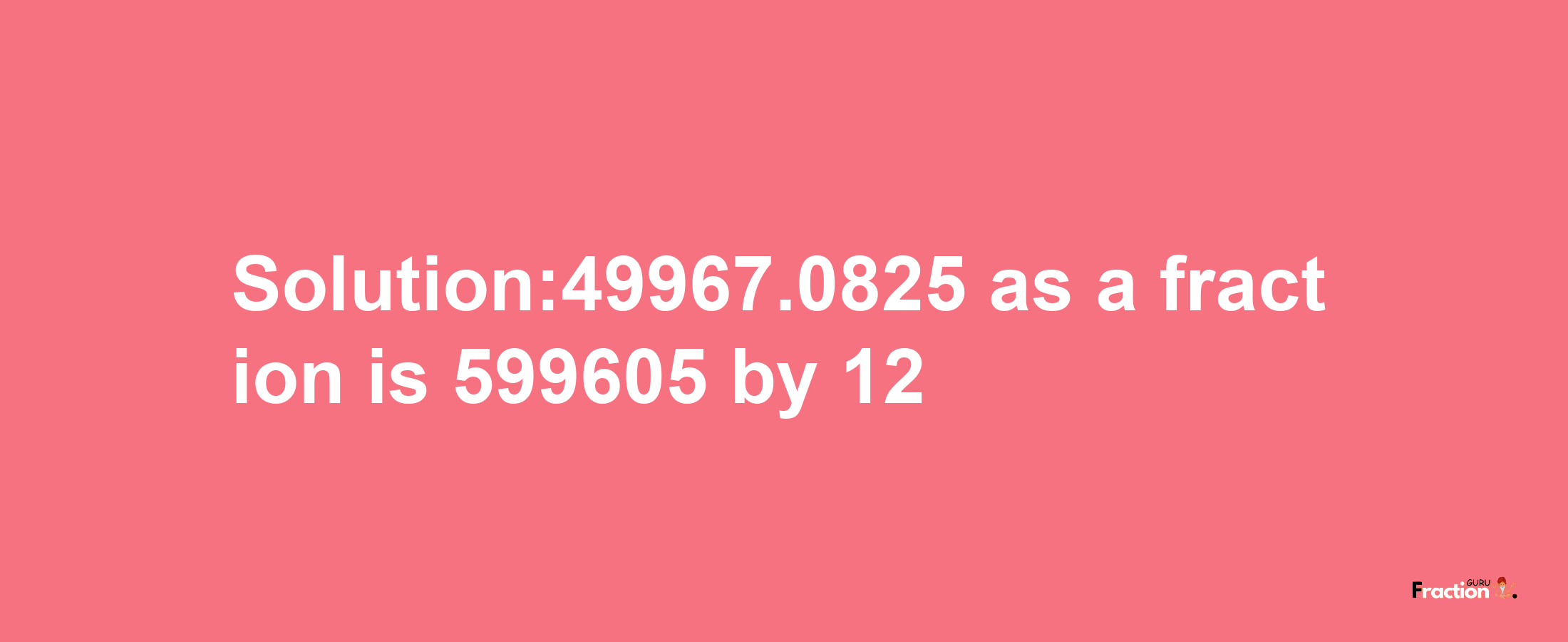 Solution:49967.0825 as a fraction is 599605/12