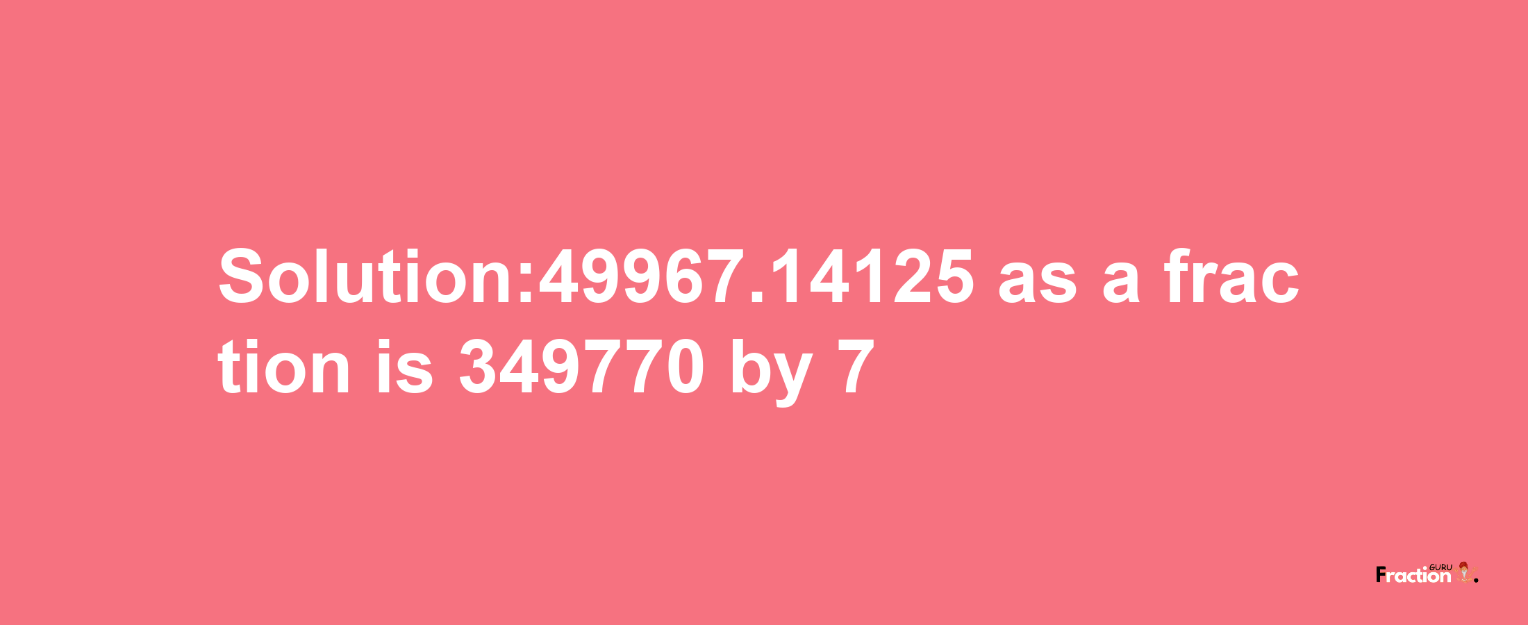 Solution:49967.14125 as a fraction is 349770/7