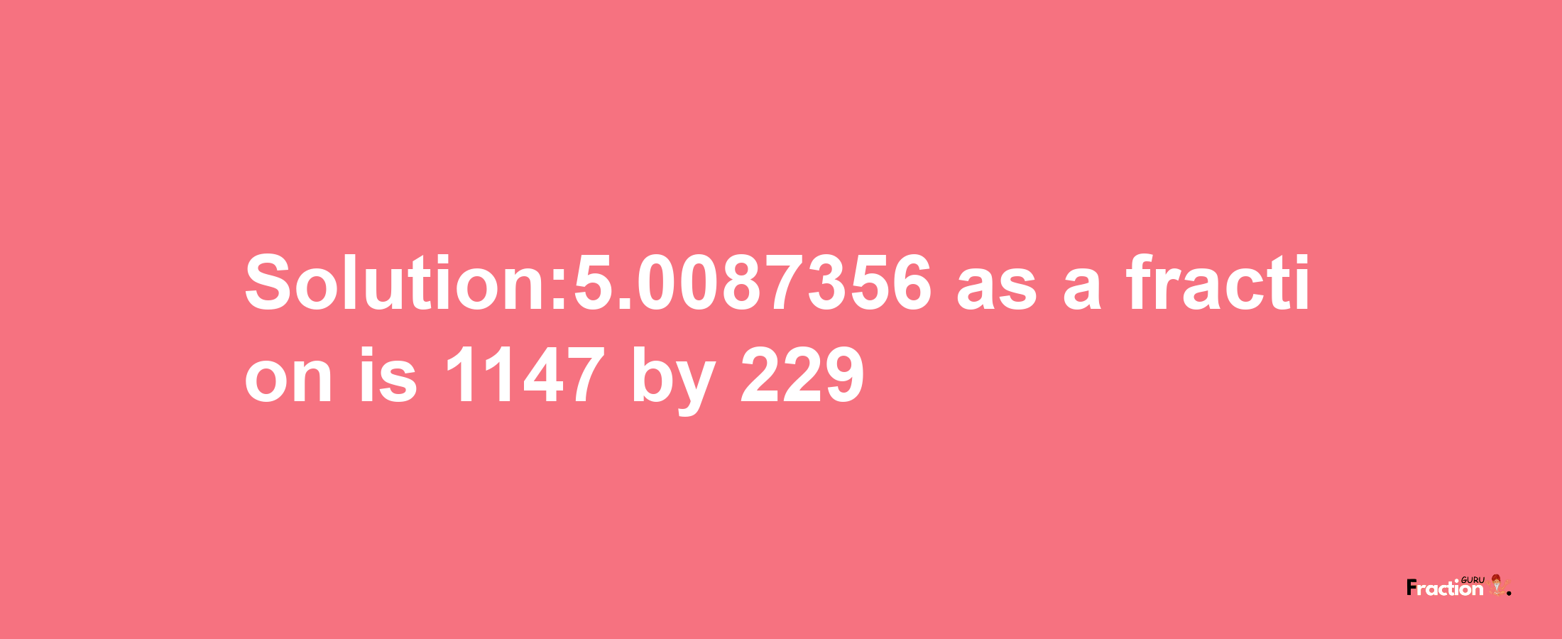 Solution:5.0087356 as a fraction is 1147/229