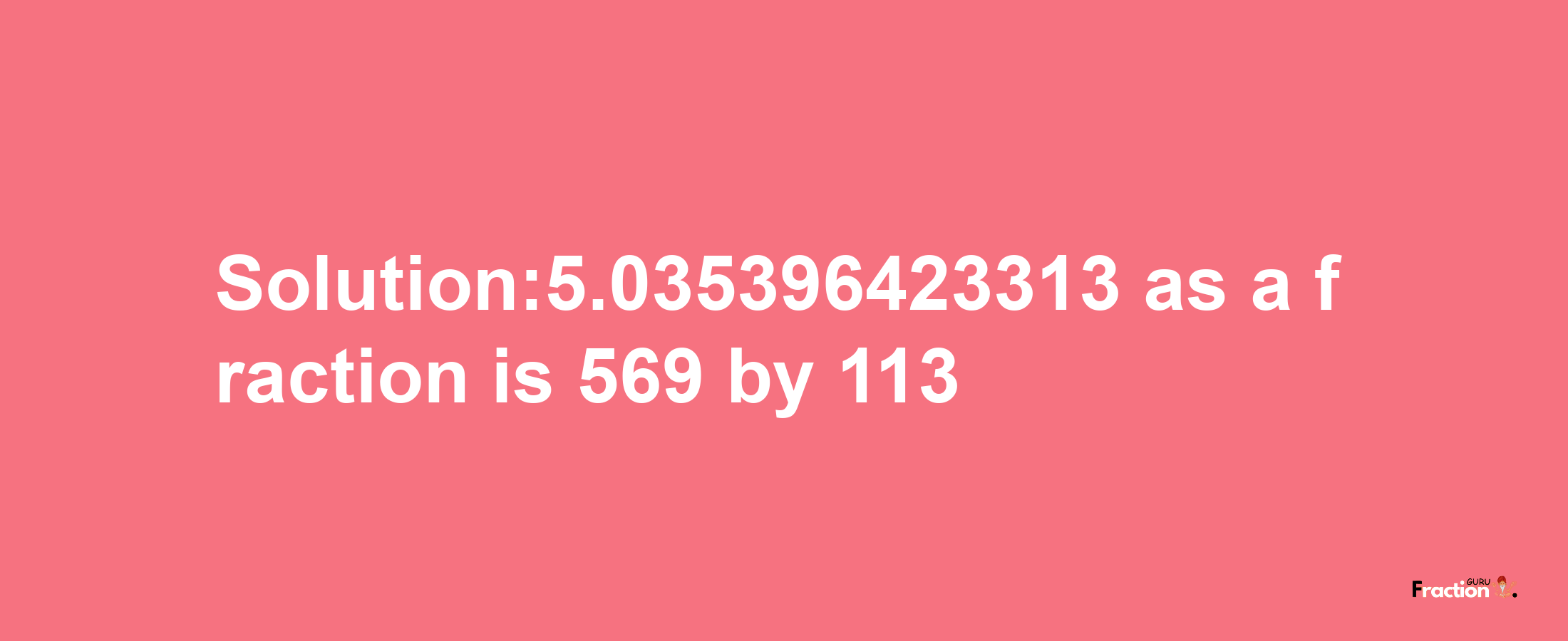 Solution:5.035396423313 as a fraction is 569/113