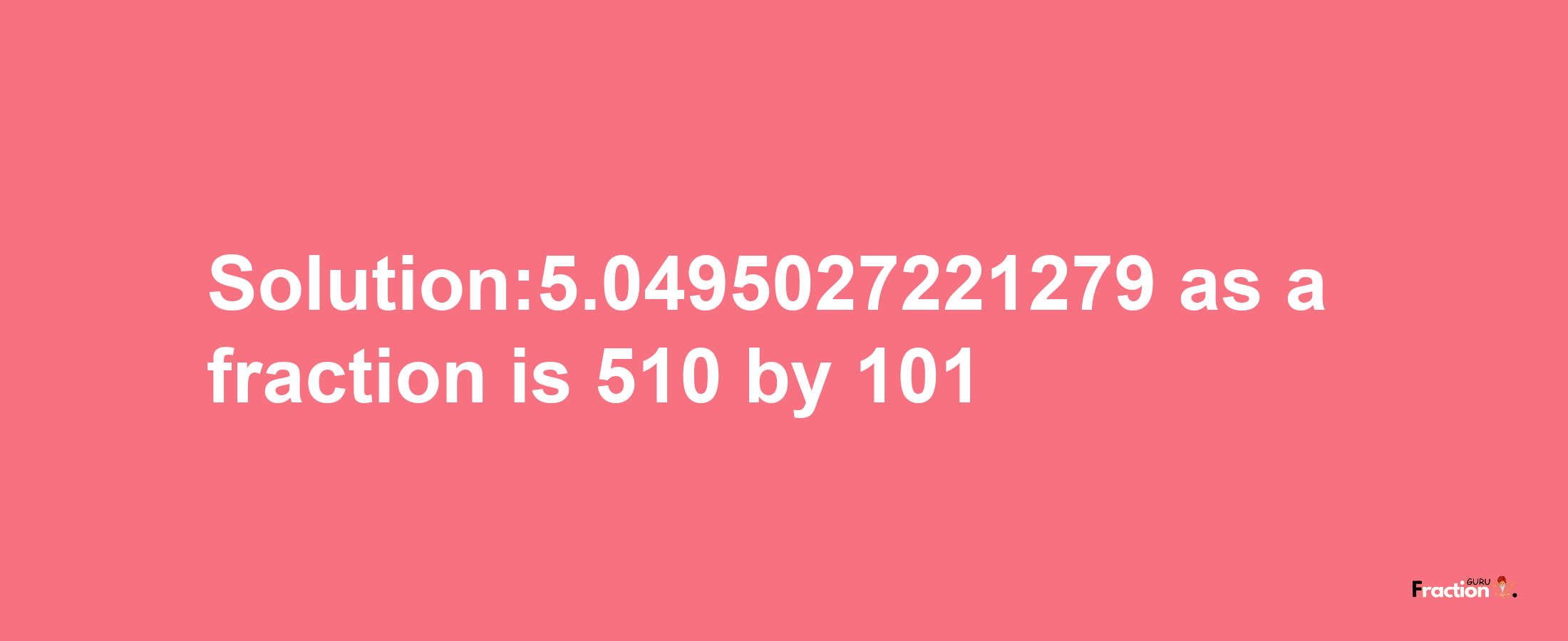 Solution:5.0495027221279 as a fraction is 510/101