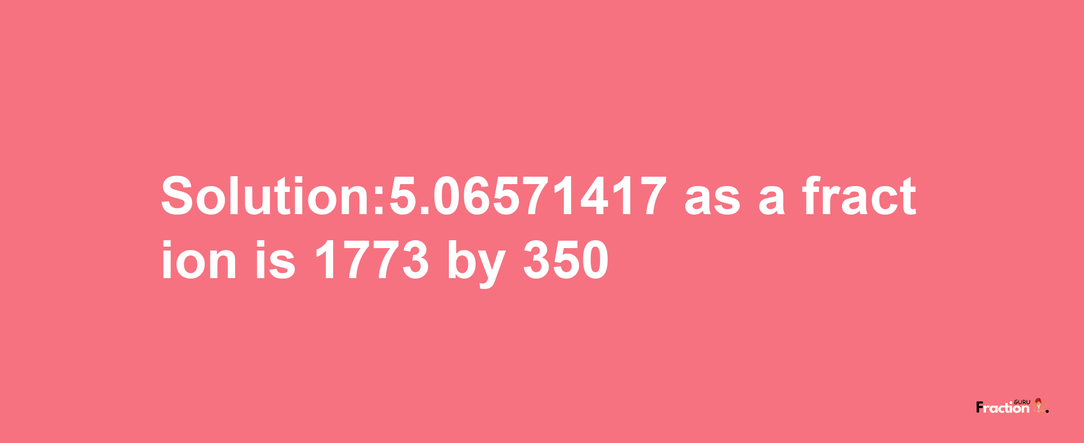 Solution:5.06571417 as a fraction is 1773/350