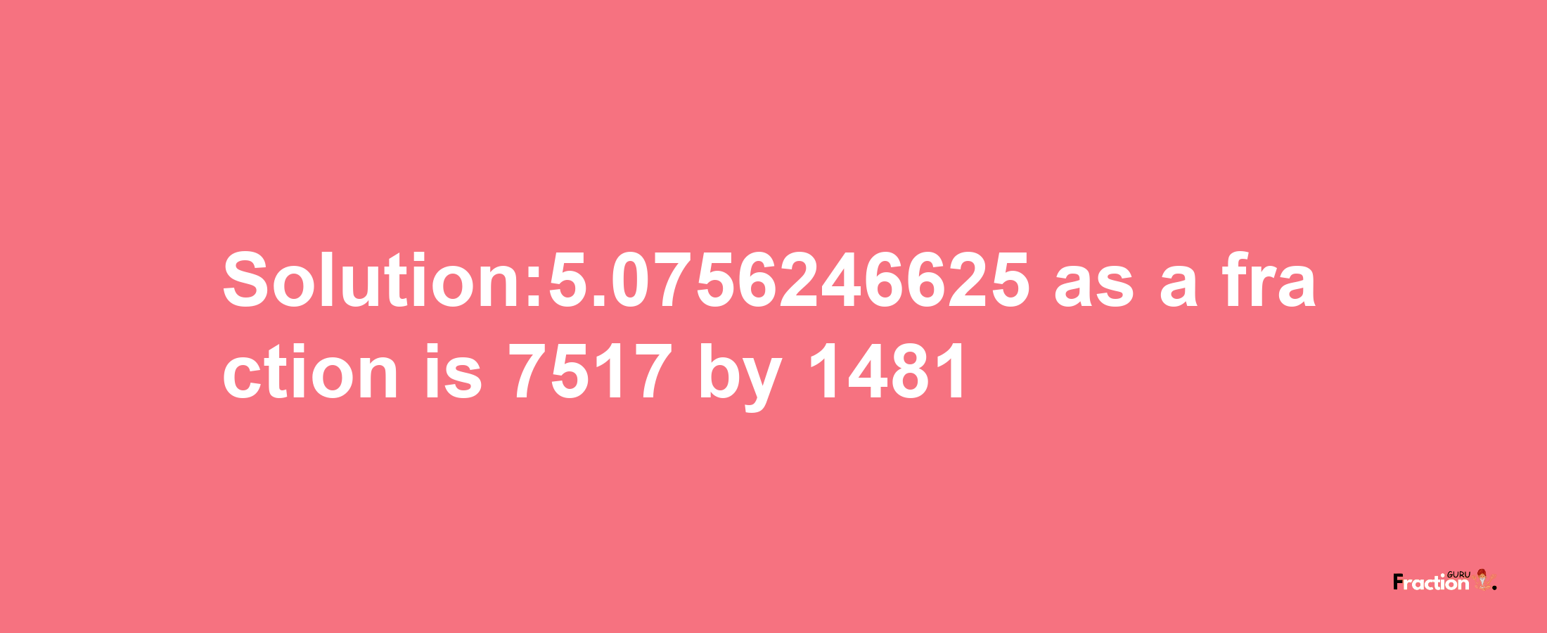 Solution:5.0756246625 as a fraction is 7517/1481