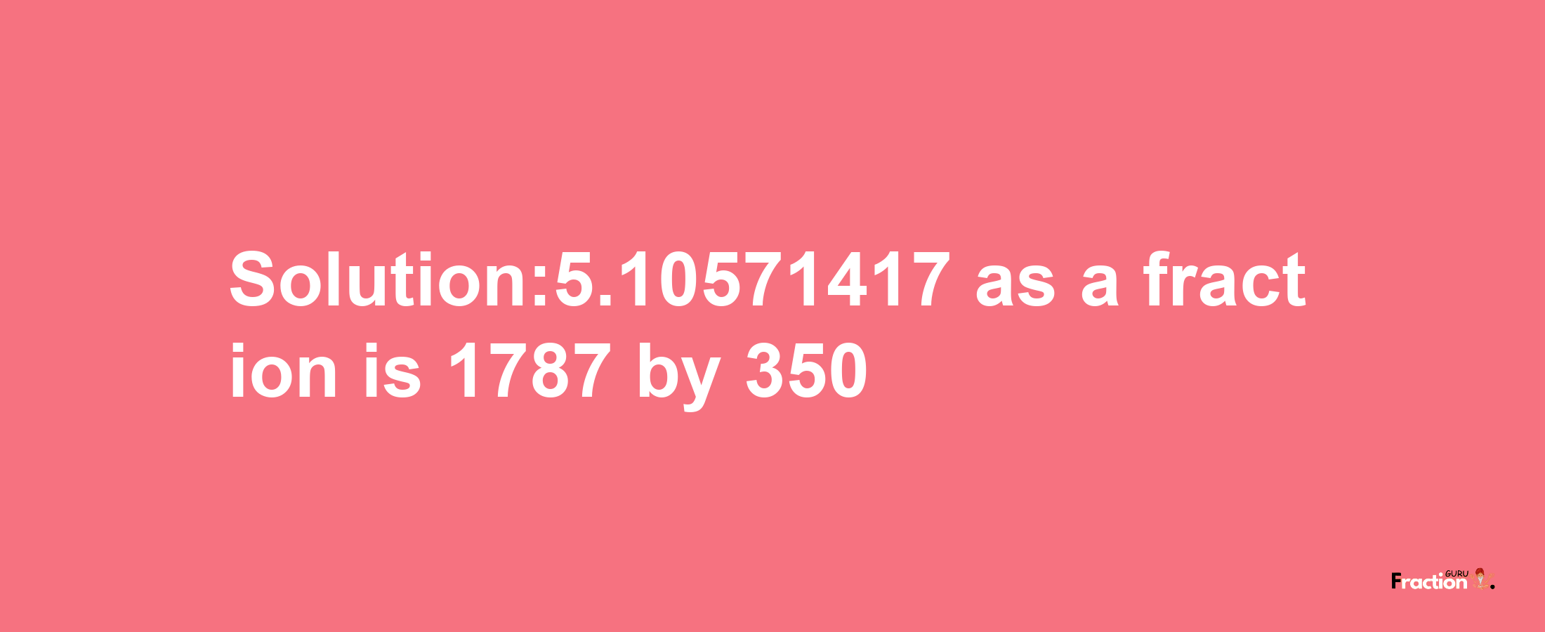 Solution:5.10571417 as a fraction is 1787/350