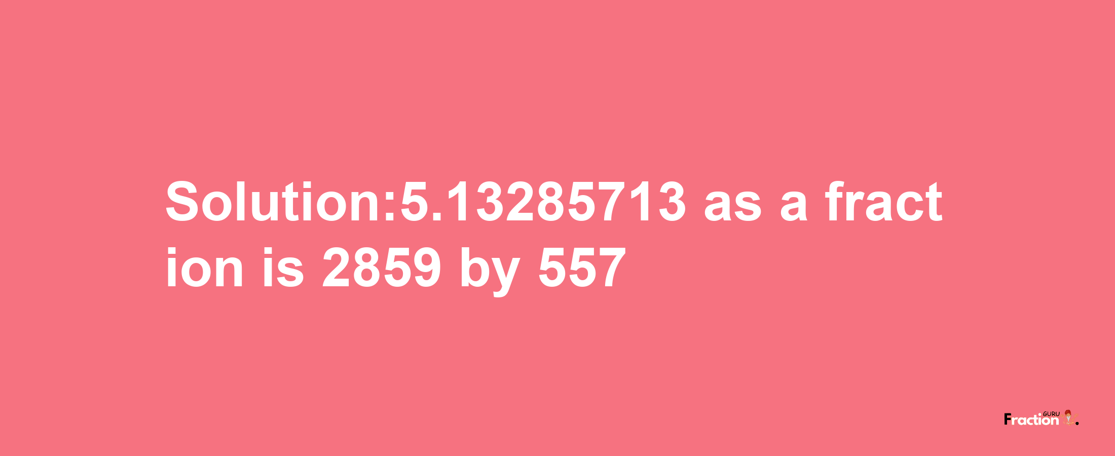 Solution:5.13285713 as a fraction is 2859/557