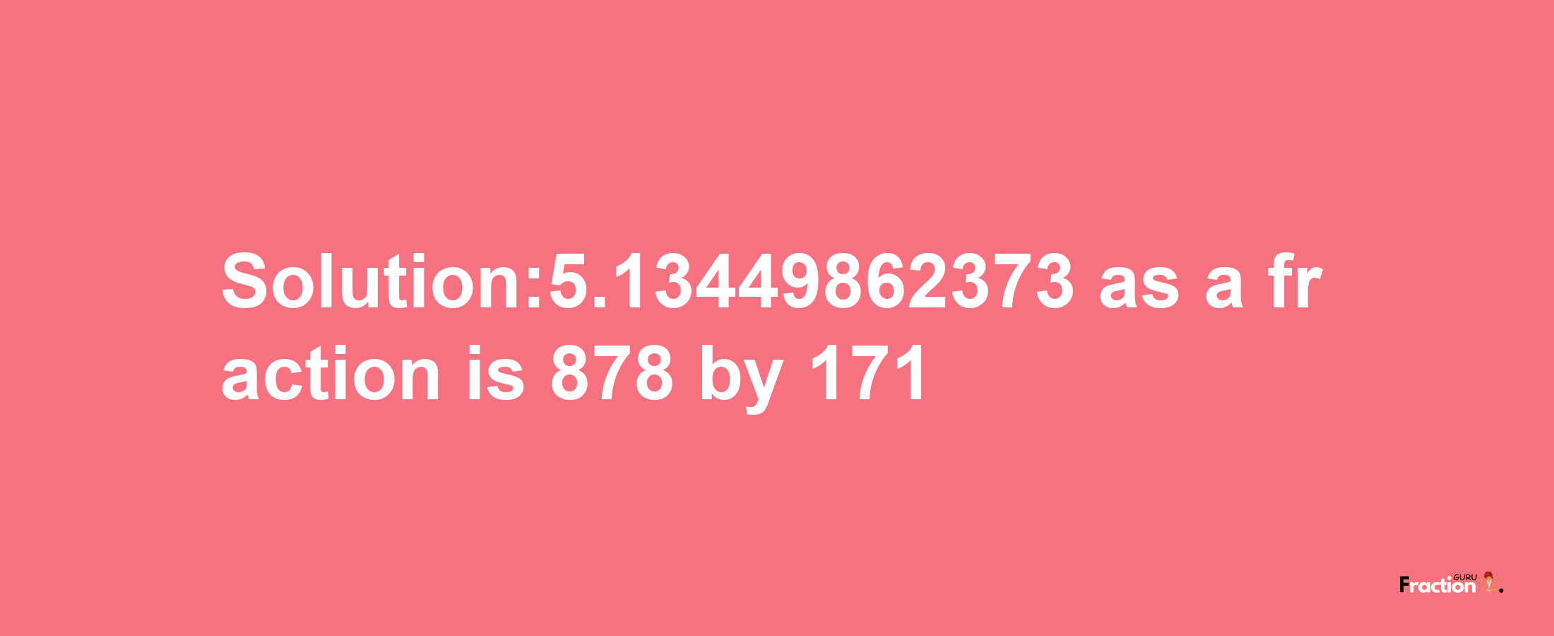 Solution:5.13449862373 as a fraction is 878/171