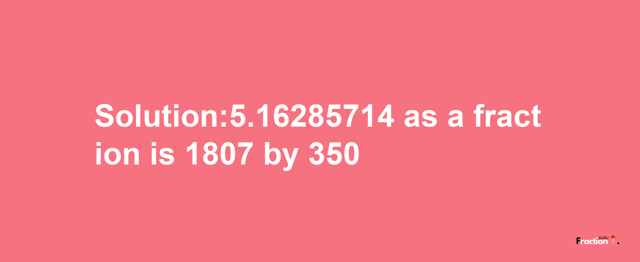 Solution:5.16285714 as a fraction is 1807/350