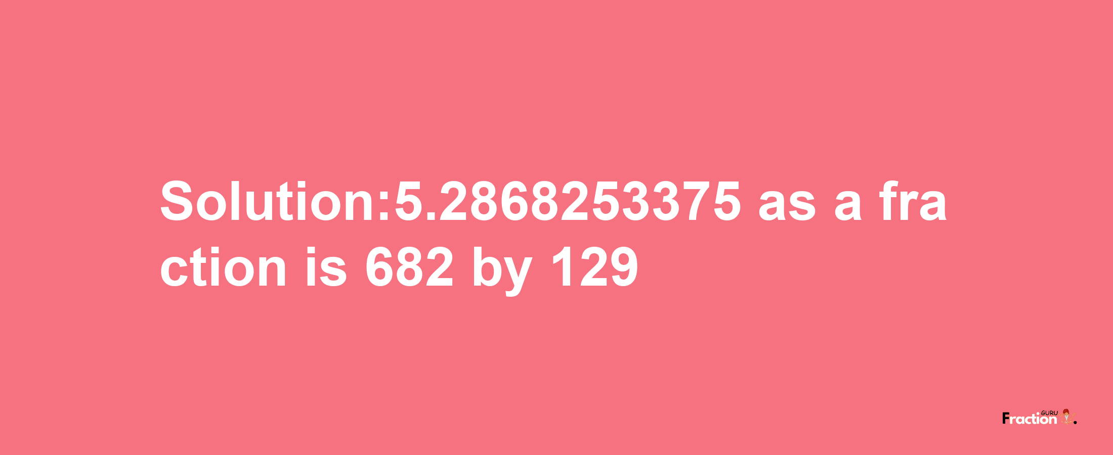 Solution:5.2868253375 as a fraction is 682/129