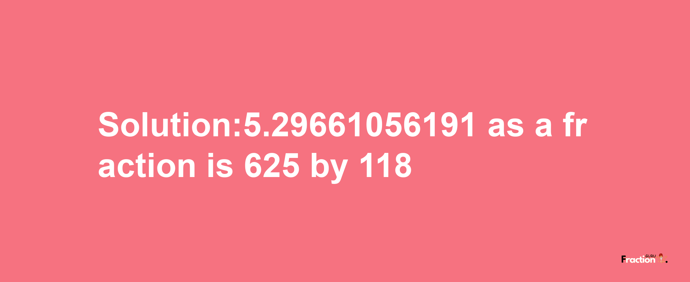 Solution:5.29661056191 as a fraction is 625/118